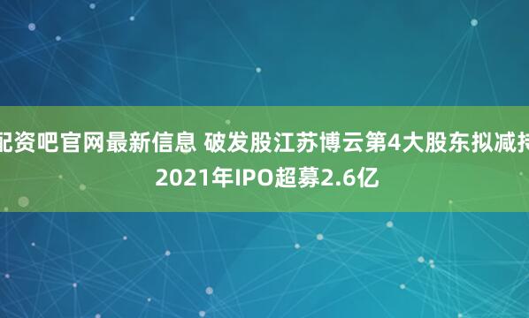 配资吧官网最新信息 破发股江苏博云第4大股东拟减持 2021年IPO超募2.6亿
