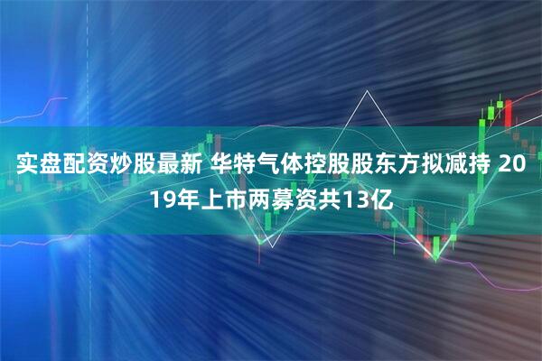 实盘配资炒股最新 华特气体控股股东方拟减持 2019年上市两募资共13亿