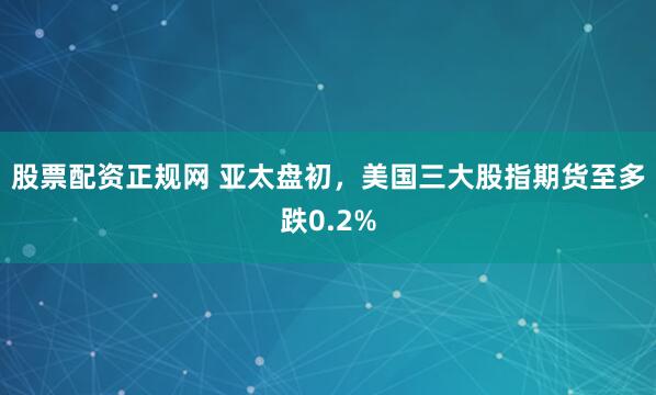 股票配资正规网 亚太盘初，美国三大股指期货至多跌0.2%