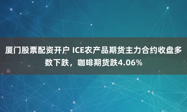 厦门股票配资开户 ICE农产品期货主力合约收盘多数下跌，咖啡期货跌4.06%