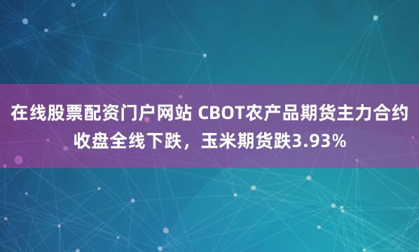 在线股票配资门户网站 CBOT农产品期货主力合约收盘全线下跌，玉米期货跌3.93%