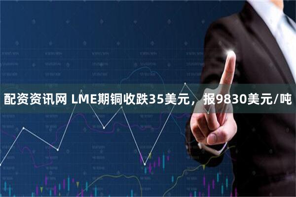 配资资讯网 LME期铜收跌35美元，报9830美元/吨