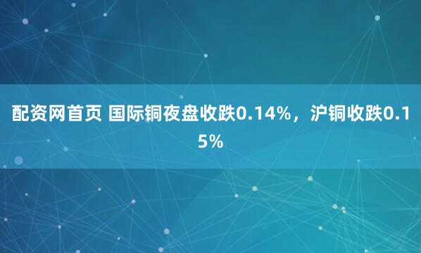 配资网首页 国际铜夜盘收跌0.14%，沪铜收跌0.15%