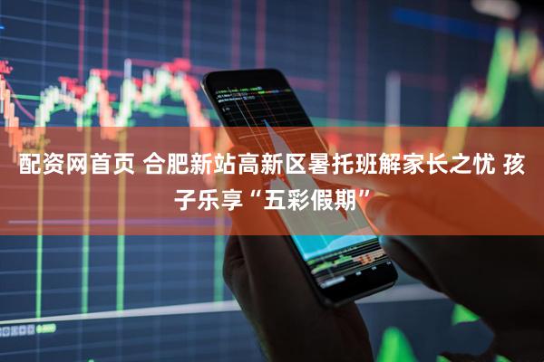 配资网首页 合肥新站高新区暑托班解家长之忧 孩子乐享“五彩假期”