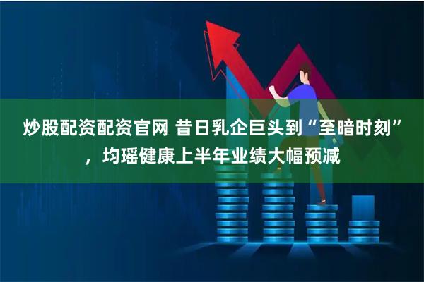 炒股配资配资官网 昔日乳企巨头到“至暗时刻”，均瑶健康上半年业绩大幅预减