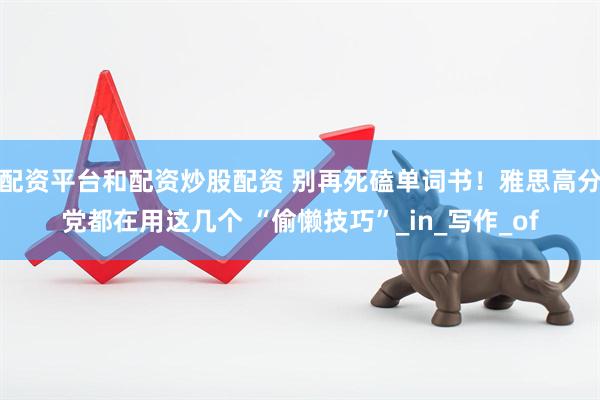 配资平台和配资炒股配资 别再死磕单词书！雅思高分党都在用这几个 “偷懒技巧”_in_写作_of