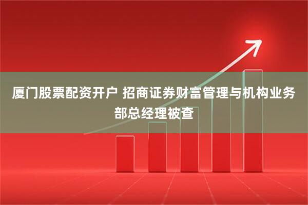 厦门股票配资开户 招商证券财富管理与机构业务部总经理被查
